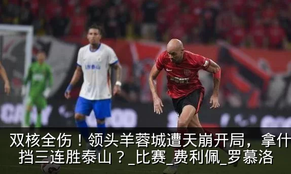 双核全伤！领头羊蓉城遭天崩开局，拿什么阻挡三连胜泰山？_比赛_费利佩_罗慕洛
